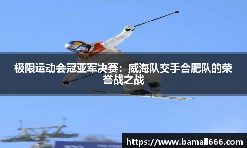 极限运动会冠亚军决赛：威海队交手合肥队的荣誉战之战